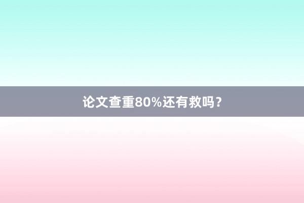 论文查重80%还有救吗?